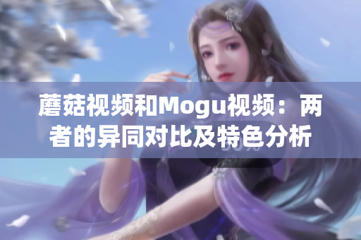 蘑菇視頻和Mogu視頻：兩者的異同對(duì)比及特色分析