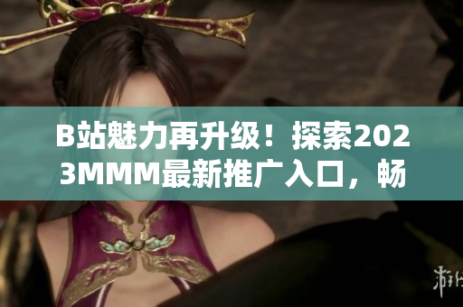 B站魅力再升級！探索2023MMM最新推廣入口，暢享全新體驗