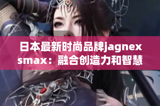 日本最新時尚品牌jagnexsmax：融合創(chuàng)造力和智慧的革新力量