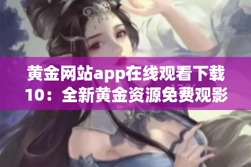 黃金網(wǎng)站app在線觀看下載10：全新黃金資源免費觀影平臺