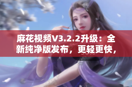 麻花視頻V3.2.2升級(jí)：全新純凈版發(fā)布，更輕更快，觀影體驗(yàn)再升級(jí)