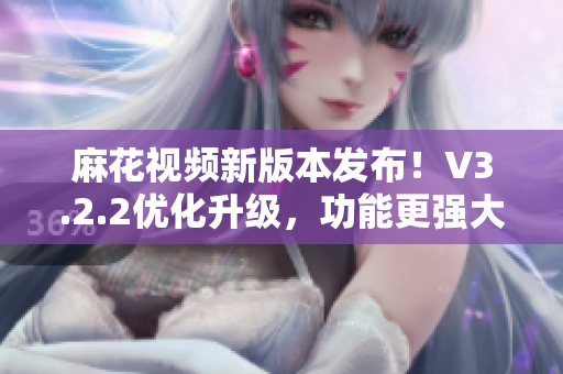 麻花視頻新版本發(fā)布！V3.2.2優(yōu)化升級(jí)，功能更強(qiáng)大，體驗(yàn)更流暢