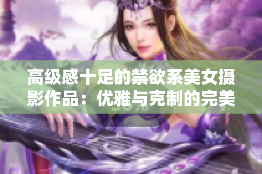 高級感十足的禁欲系美女?dāng)z影作品：優(yōu)雅與克制的完美融合