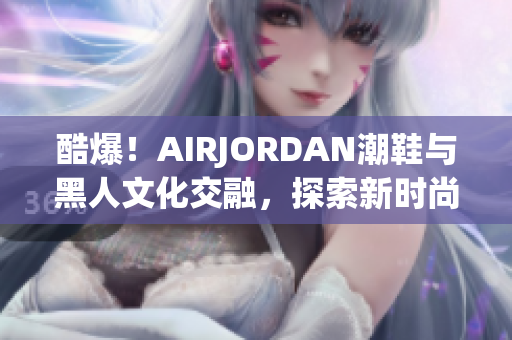 酷爆！AIRJORDAN潮鞋與黑人文化交融，探索新時(shí)尚潮流