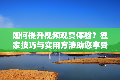 如何提升視頻觀賞體驗(yàn)？獨(dú)家技巧與實(shí)用方法助您享受更豐富的視聽盛宴