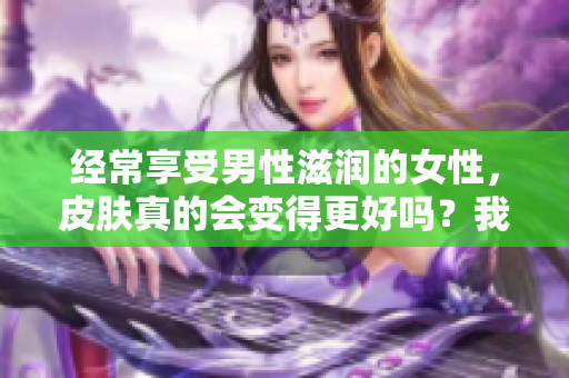 經(jīng)常享受男性滋潤(rùn)的女性，皮膚真的會(huì)變得更好嗎？我們來(lái)探討一下！