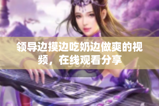 領(lǐng)導(dǎo)邊摸邊吃奶邊做爽的視頻，在線觀看分享