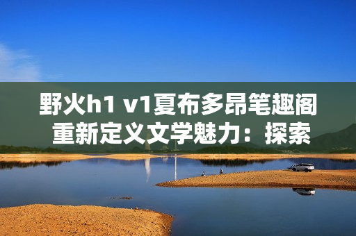 野火h1 v1夏布多昂筆趣閣 重新定義文學(xué)魅力：探索無盡想象的書海航程