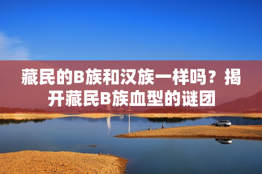 藏民的B族和漢族一樣嗎？揭開藏民B族血型的謎團