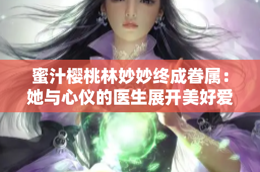 蜜汁櫻桃林妙妙終成眷屬：她與心儀的醫(yī)生展開美好愛情