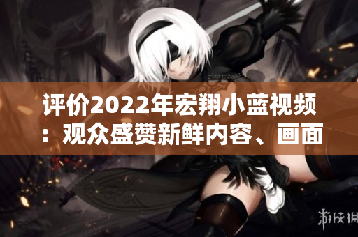 評價2022年宏翔小藍視頻：觀眾盛贊新鮮內(nèi)容、畫面清晰感人