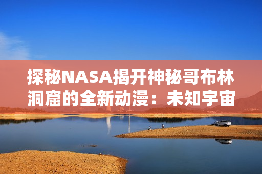 探秘NASA揭開神秘哥布林洞窟的全新動漫：未知宇宙的奇幻之旅