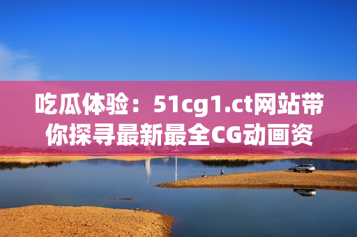 吃瓜體驗(yàn)：51cg1.ct網(wǎng)站帶你探尋最新最全CG動(dòng)畫(huà)資訊