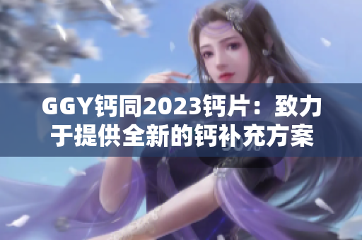 GGY鈣同2023鈣片：致力于提供全新的鈣補(bǔ)充方案