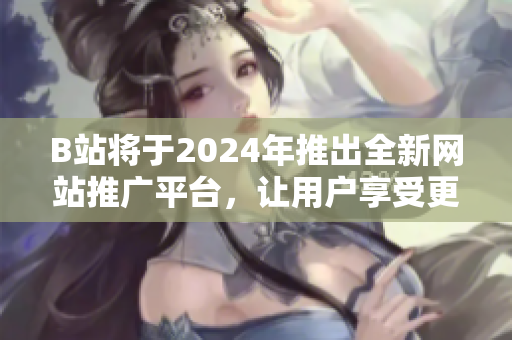 B站將于2024年推出全新網(wǎng)站推廣平臺(tái)，讓用戶(hù)享受更好的內(nèi)容體驗(yàn)