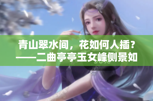 青山翠水間，花如何人插？——二曲亭亭玉女峰側(cè)景如誰