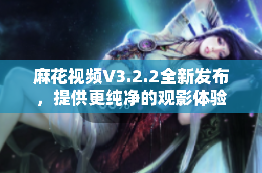 麻花視頻V3.2.2全新發(fā)布，提供更純凈的觀影體驗(yàn)