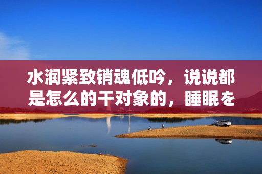 水潤緊致銷魂低吟，說說都是怎么的干對象的，睡眠を取らなくてもいい，睡覺抓著小雞一晚上會怎樣，睡過年紀最大的多少歲六十多，水潤緊致銷魂低吟古代258