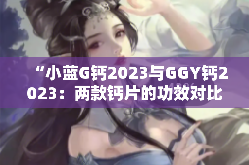 “小藍(lán)G鈣2023與GGY鈣2023：兩款鈣片的功效對(duì)比及選擇指南”