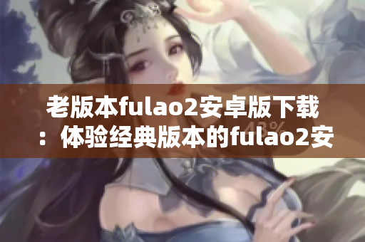 老版本fulao2安卓版下載：體驗(yàn)經(jīng)典版本的fulao2安卓版安裝包