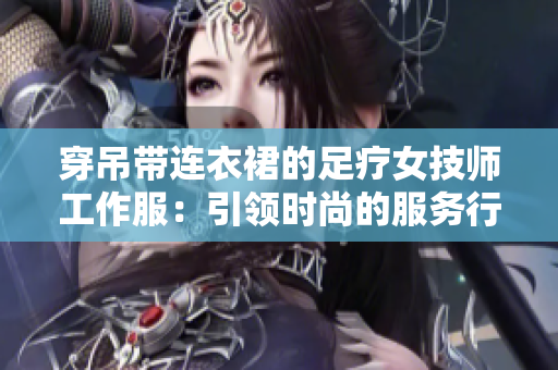 穿吊帶連衣裙的足療女技師工作服：引領(lǐng)時尚的服務(wù)行業(yè)新風(fēng)尚