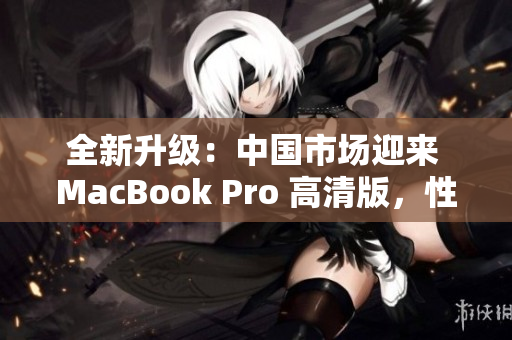 全新升級：中國市場迎來 MacBook Pro 高清版，性能提升再登峰巔