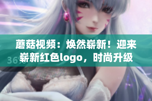 蘑菇視頻：煥然嶄新！迎來嶄新紅色logo，時尚升級再進化