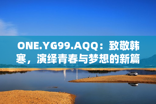 ONE.YG99.AQQ：致敬韓寒，演繹青春與夢(mèng)想的新篇章