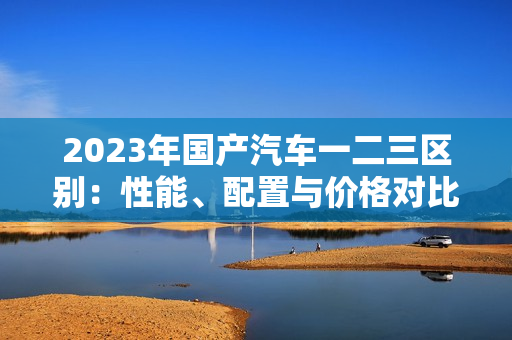 2023年國(guó)產(chǎn)汽車一二三區(qū)別：性能、配置與價(jià)格對(duì)比