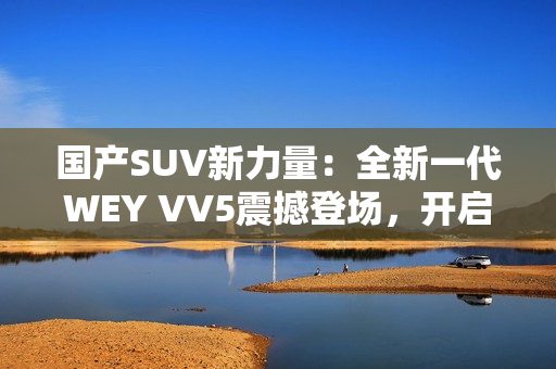 國(guó)產(chǎn)SUV新力量：全新一代WEY VV5震撼登場(chǎng)，開(kāi)啟豪華駕乘新時(shí)代