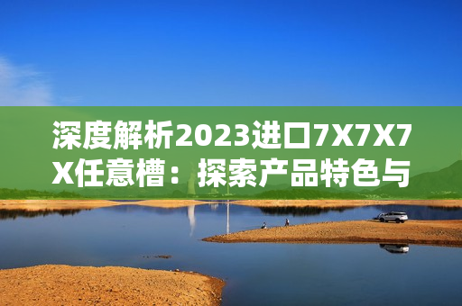 深度解析2023進(jìn)口7X7X7X任意槽：探索產(chǎn)品特色與市場(chǎng)趨勢(shì)