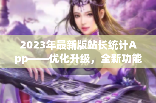 2023年最新版站長(zhǎng)統(tǒng)計(jì)App——優(yōu)化升級(jí)，全新功能助力網(wǎng)站管理