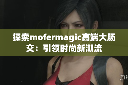 探索mofermagic高端大腸交：引領(lǐng)時尚新潮流