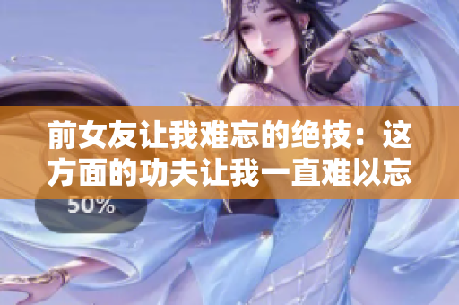 前女友讓我難忘的絕技：這方面的功夫讓我一直難以忘懷