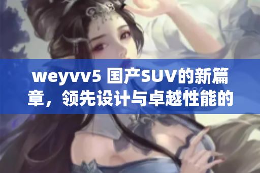 weyvv5 國產(chǎn)SUV的新篇章，領(lǐng)先設(shè)計與卓越性能的完美結(jié)合