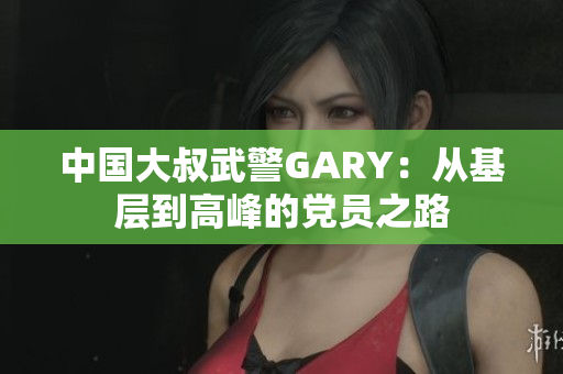 中國(guó)大叔武警GARY：從基層到高峰的黨員之路