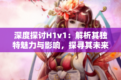 深度探討H1v1：解析其獨特魅力與影響，探尋其未來發(fā)展趨勢