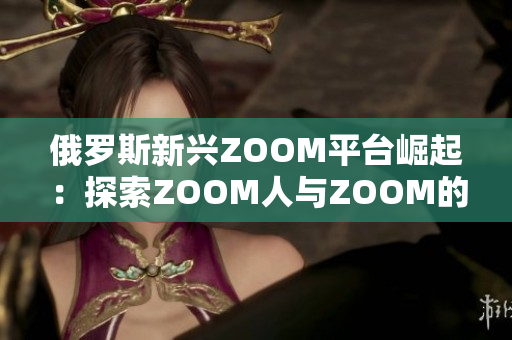 俄羅斯新興ZOOM平臺崛起：探索ZOOM人與ZOOM的魅力