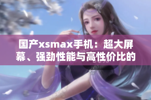 國產(chǎn)xsmax手機(jī)：超大屏幕、強(qiáng)勁性能與高性價(jià)比的完美結(jié)合