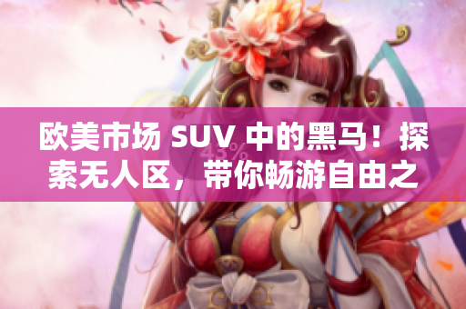 歐美市場 SUV 中的黑馬！探索無人區(qū)，帶你暢游自由之境！