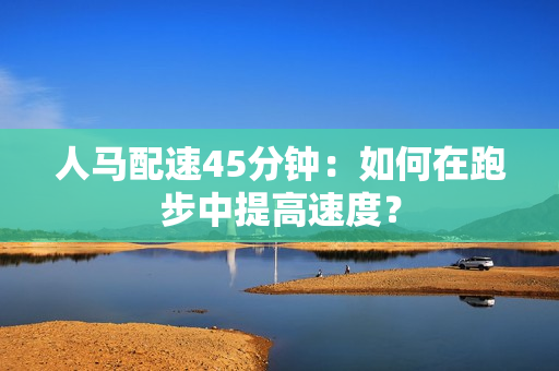 人馬配速45分鐘：如何在跑步中提高速度？