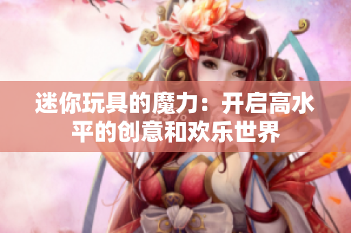 迷你玩具的魔力：開啟高水平的創(chuàng)意和歡樂世界