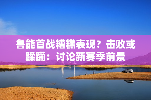 魯能首戰(zhàn)糟糕表現(xiàn)？擊敗或蹂躪：討論新賽季前景