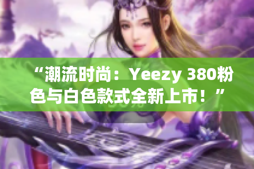 “潮流時(shí)尚：Yeezy 380粉色與白色款式全新上市！”