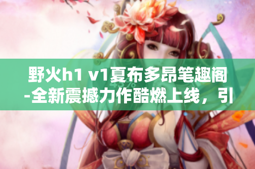 野火h1 v1夏布多昂筆趣閣-全新震撼力作酷燃上線，引爆閱讀熱潮!