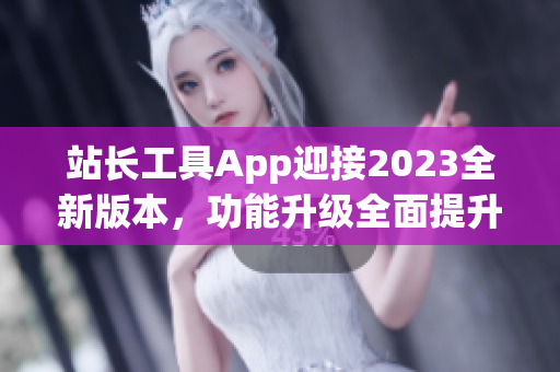 站長(zhǎng)工具App迎接2023全新版本，功能升級(jí)全面提升管理效率