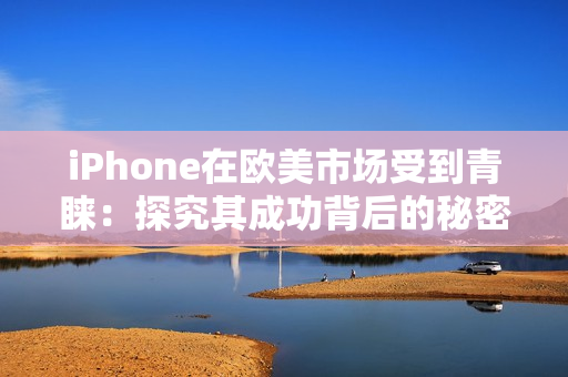 iPhone在歐美市場受到青睞：探究其成功背后的秘密和趨勢