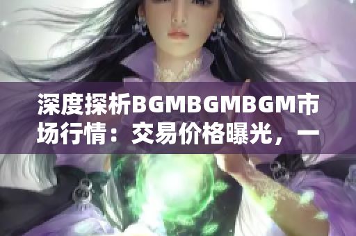 深度探析BGMBGMBGM市場行情：交易價格曝光，一探究竟！