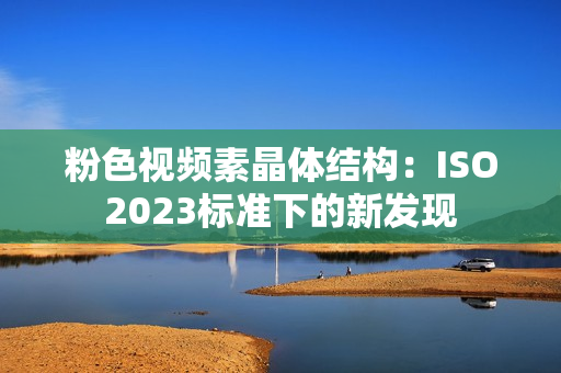 粉色視頻素晶體結(jié)構(gòu)：ISO2023標(biāo)準(zhǔn)下的新發(fā)現(xiàn)