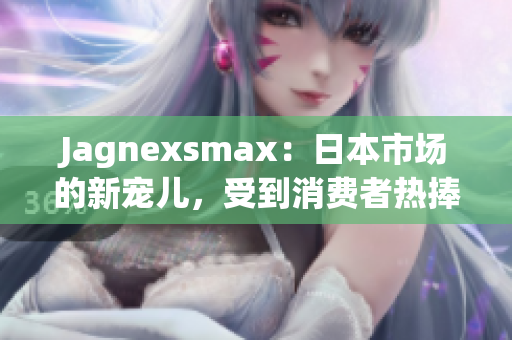 Jagnexsmax：日本市場的新寵兒，受到消費(fèi)者熱捧